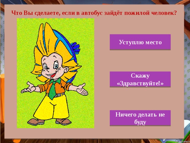  Что Вы сделаете, если в автобус зайдёт пожилой человек? Уступлю место Скажу «Здравствуйте!» Ничего делать не буду 