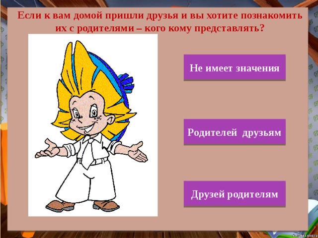 Если к вам домой пришли друзья и вы хотите познакомить их с родителями – кого кому представлять? Не имеет значения Родителей друзьям Друзей родителям 