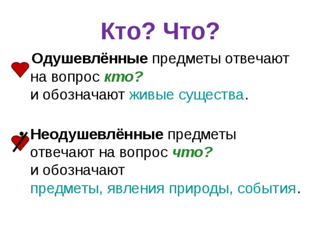 Кто? Что?  Одушевлённые предметы отвечают на вопрос кто?   и обозначают живые существа .   Неодушевлённые предметы отвечают на вопрос что?   и обозначают предметы, явления природы, события .  