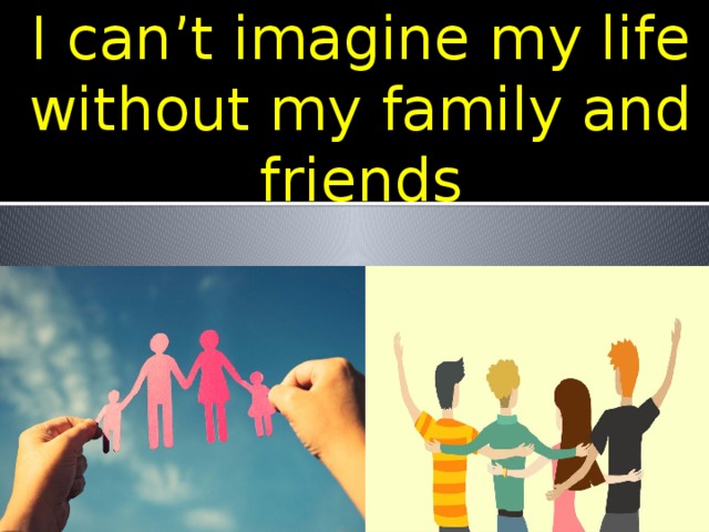I can’t imagine my life without my family and friends 
