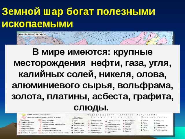 Земной шар богат полезными ископаемыми В мире имеются: крупные месторождения нефти, газа, угля, калийных солей, никеля, олова, алюминиевого сырья, вольфрама, золота, платины, асбеста, графита, слюды. 
