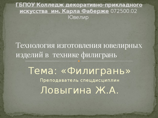  ГБПОУ Колледж декоративно-прикладного искусства им. Карла Фаберже 072500.02 Ювелир   Технология изготовления ювелирных изделий в технике филигрань Тема: «Филигрань» Преподаватель спецдисциплин Ловыгина Ж.А. 