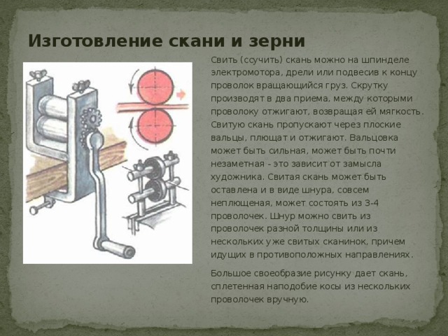 Изготовление скани и зерни Свить (ссучить) скань можно на шпинделе электромотора, дрели или подвесив к концу проволок вращающийся груз. Скрутку производят в два приема, между которыми проволоку отжигают, возвращая ей мягкость. Свитую скань пропускают через плоские вальцы, плющат и отжигают. Вальцовка может быть сильная, может быть почти незаметная - это зависит от замысла художника. Свитая скань может быть оставлена и в виде шнура, совсем неплющеная, может состоять из 3-4 проволочек. Шнур можно свить из проволочек разной толщины или из нескольких уже свитых сканинок, причем идущих в противоположных направлениях. Большое своеобразие рисунку дает скань, сплетенная наподобие косы из нескольких проволочек вручную. 