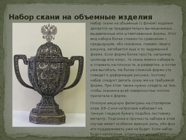 Набор скани на объемные изделия Набор скани на объемные (с фоном) изделия делается на предварительно вычеканенные, выдавленные или штампованные формы. Этот вид набора более сложен по сравнению с предыдущим, ибо сканинка, помимо своего рисунка, изгибается еще и по задуманной форме. Если форма более проста, например цилиндр или конус, то скань можно набирать и спаивать на плоскости, в развертке, а потом уже выгибать. На более сложной форме это поведет к деформации рисунка, поэтому набор следует делать сразу же на требуемой форме. При этом также нужно следить за тем, чтобы сканинка всей поверхностью плотно прилегала к форме. Плоскую ажурную филигрань на столярном клее, БФ-2 или нитролаке набирают на тонкую гладкую бумагу подобно листовому металлу. Подгонка и прочность набора в этом случае имеет особенно важную роль, ибо фон его поддерживать уже не будет. Если набор будет неплотным, отдельные детали его будут выпадать, что усложнит процесс пайки. 