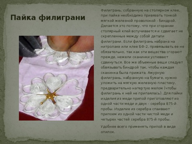 Пайка филиграни Филигрань, собранную на столярном клее, при пайке необходимо привязать тонкой мягкой железной проволокой - биндрой. Делается это потому, что при сгорании столярный клей вспучивается и сдвигает не скрепленные между собой детали филиграни. Если филигрань набрана на нитролаке или клее БФ-2, привязывать ее не обязательно, так как эти вещества сгорают прежде, нежели сканинки успевают сдвинуться. Все же объемные вещи следует обвязывать биндрой так, чтобы каждая сканинка была прижата. Ажурную филигрань, набранную на бумаге, нужно уложить на мягкую железную пластину, предварительно натертую мелом (чтобы филигрань к ней не припаялась). Для пайки изделия из меди припой приготовляют из одной части меди и двух - серебра 875-й пробы. Изделие из серебра спаивают припоем из одной части чистой меди и четырех частей серебра 875-й пробы. Удобнее всего применять припой в виде опилок. 