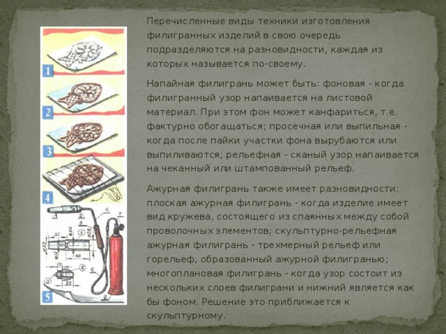 Перечисленные виды техники изготовления филигранных изделий в свою очередь подразделяются на разновидности, каждая из которых называется по-своему. Напайная филигрань может быть: фоновая - когда филигранный узор напаивается на листовой материал. При этом фон может канфариться, т.е. фактурно обогащаться; просечная или выпильная - когда после пайки участки фона вырубаются или выпиливаются; рельефная - сканый узор напаивается на чеканный или штампованный рельеф. Ажурная филигрань также имеет разновидности: плоская ажурная филигрань - когда изделие имеет вид кружева, состоящего из спаянных между собой проволочных элементов; скульптурно-рельефная ажурная филигрань - трехмерный рельеф или горельеф, образованный ажурной филигранью; многоплановая филигрань - когда узор состоит из нескольких слоев филиграни и нижний является как бы фоном. Решение это приближается к скульптурному. 