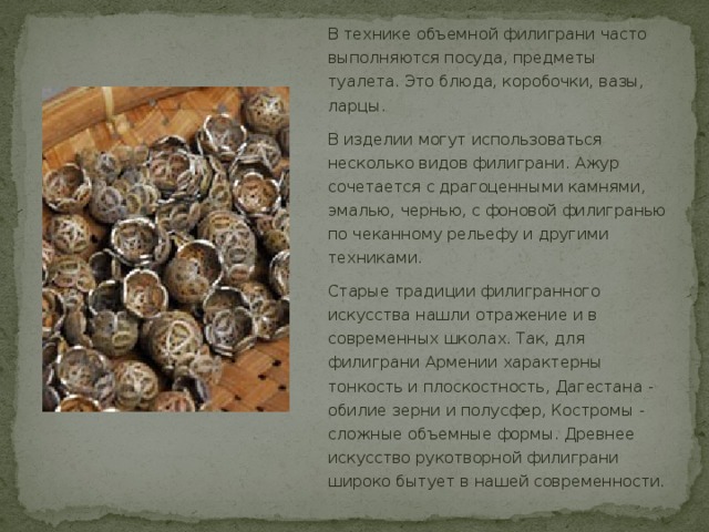 В технике объемной филиграни часто выполняются посуда, предметы туалета. Это блюда, коробочки, вазы, ларцы. В изделии могут использоваться несколько видов филиграни. Ажур сочетается с драгоценными камнями, эмалью, чернью, с фоновой филигранью по чеканному рельефу и другими техниками. Старые традиции филигранного искусства нашли отражение и в современных школах. Так, для филиграни Армении характерны тонкость и плоскостность, Дагестана - обилие зерни и полусфер, Костромы - сложные объемные формы. Древнее искусство рукотворной филиграни широко бытует в нашей современности. 