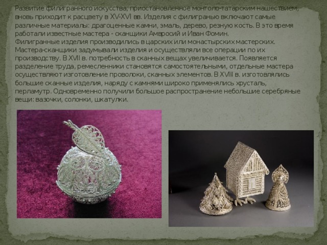 Развитие филигранного искусства, приостановленное монголо-татарским нашествием, вновь приходит к расцвету в XV-XVI вв. Изделия с филигранью включают самые различные материалы: драгоценные камни, эмаль, дерево, резную кость. В это время работали известные мастера - сканщики Амвросий и Иван Фомин.  Филигранные изделия производились в царских или монастырских мастерских. Мастера-сканщики задумывали изделия и осуществляли все операции по их производству. В XVII в. потребность в сканных вещах увеличивается. Появляется разделение труда, ремесленники становятся самостоятельными, отдельные мастера осуществляют изготовление проволоки, сканных элементов. В XVIII в. изготовлялись большие сканные изделия, наряду с камнями широко применялись хрусталь, перламутр. Одновременно получили большое распространение небольшие серебряные вещи: вазочки, солонки, шкатулки. 