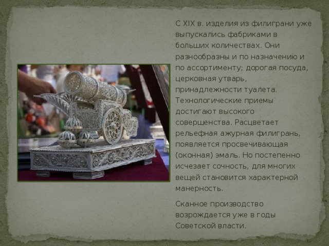 С XIX в. изделия из филиграни уже выпускались фабриками в больших количествах. Они разнообразны и по назначению и по ассортименту; дорогая посуда, церковная утварь, принадлежности туалета. Технологические приемы достигают высокого совершенства. Расцветает рельефная ажурная филигрань, появляется просвечивающая (оконная) эмаль. Но постепенно исчезает сочность, для многих вещей становится характерной манерность. Сканное производство возрождается уже в годы Советской власти. 