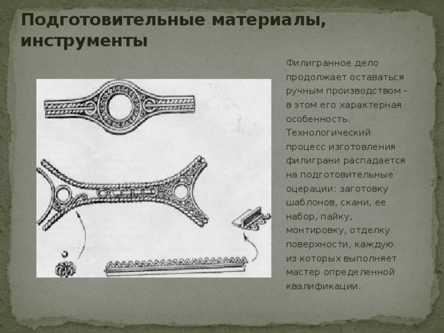 Подготовительные материалы, инструменты Филигранное дело продолжает оставаться ручным производством - в этом его характерная особенность. Технологический процесс изготовления филиграни распадается на подготовительные оцерации: заготовку шаблонов, скани, ее набор, пайку, монтировку, отделку поверхности, каждую из которых выполняет мастер определенной квалификации. 
