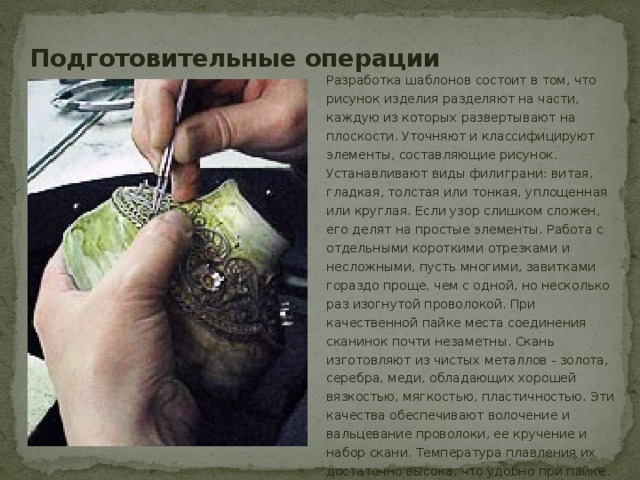 Подготовительные операции Разработка шаблонов состоит в том, что рисунок изделия разделяют на части, каждую из которых развертывают на плоскости. Уточняют и классифицируют элементы, составляющие рисунок. Устанавливают виды филиграни: витая, гладкая, толстая или тонкая, уплощенная или круглая. Если узор слишком сложен, его делят на простые элементы. Работа с отдельными короткими отрезками и несложными, пусть многими, завитками гораздо проще, чем с одной, но несколько раз изогнутой проволокой. При качественной пайке места соединения сканинок почти незаметны. Скань изготовляют из чистых металлов - золота, серебра, меди, обладающих хорошей вязкостью, мягкостью, пластичностью. Эти качества обеспечивают волочение и вальцевание проволоки, ее кручение и набор скани. Температура плавления их достаточно высока, что удобно при пайке. 