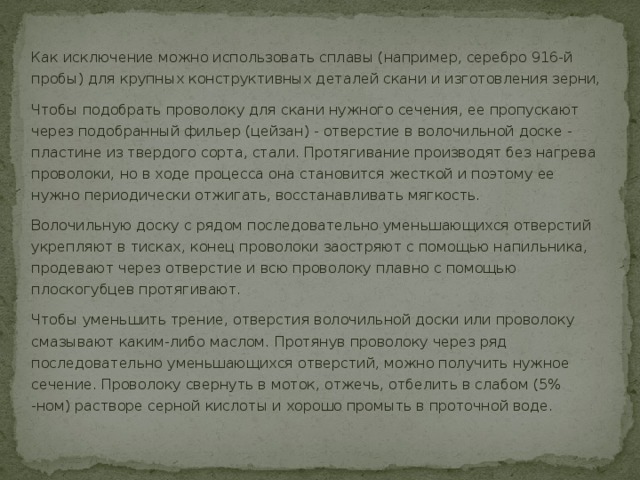Как исключение можно использовать сплавы (например, серебро 916-й пробы) для крупных конструктивных деталей скани и изготовления зерни, Чтобы подобрать проволоку для скани нужного сечения, ее пропускают через подобранный фильер (цейзан) - отверстие в волочильной доске - пластине из твердого сорта, стали. Протягивание производят без нагрева проволоки, но в ходе процесса она становится жесткой и поэтому ее нужно периодически отжигать, восстанавливать мягкость. Волочильную доску с рядом последовательно уменьшающихся отверстий укрепляют в тисках, конец проволоки заостряют с помощью напильника, продевают через отверстие и всю проволоку плавно с помощью плоскогубцев протягивают. Чтобы уменьшить трение, отверстия волочильной доски или проволоку смазывают каким-либо маслом. Протянув проволоку через ряд последовательно уменьшающихся отверстий, можно получить нужное сечение. Проволоку свернуть в моток, отжечь, отбелить в слабом (5% -ном) растворе серной кислоты и хорошо промыть в проточной воде. 