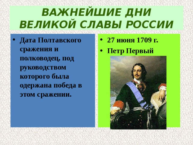 ВАЖНЕЙШИЕ ДНИ ВЕЛИКОЙ СЛАВЫ РОССИИ Дата Полтавского сражения и полководец, под  руководством которого была одержана победа в этом сражении. 27 июня 1709 г. Петр Первый 