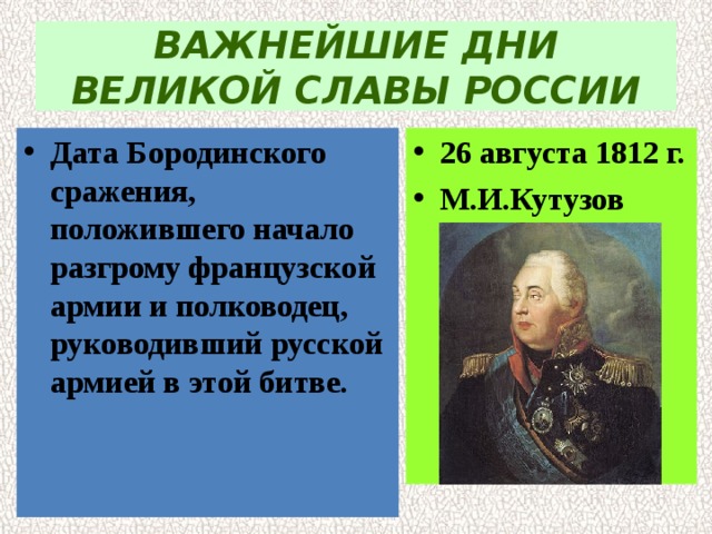 ВАЖНЕЙШИЕ ДНИ ВЕЛИКОЙ СЛАВЫ РОССИИ Дата Бородинского сражения, положившего начало  разгрому французской армии и полководец,  руководивший русской армией в этой битве. 26 августа 1812 г. М.И.Кутузов 