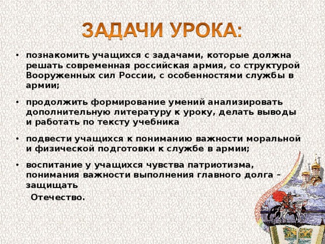 познакомить учащихся с задачами, которые должна решать современная российская армия, со структурой Вооруженных сил России, с особенностями службы в армии;  продолжить формирование умений анализировать дополнительную литературу к уроку, делать выводы и работать по тексту учебника  подвести учащихся к пониманию важности моральной и физической подготовки к службе в армии;  воспитание у учащихся чувства патриотизма, понимания важности выполнения главного долга – защищать  Отечество.  