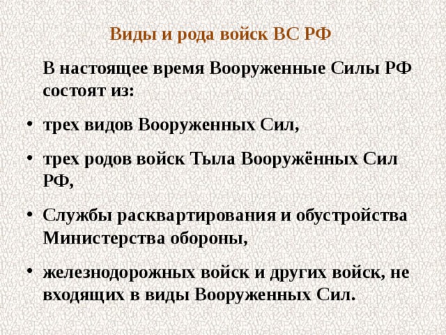 Виды и рода войск ВС РФ  В настоящее время Вооруженные Силы РФ состоят из: трех видов Вооруженных Сил, трех родов войск Тыла Вооружённых Сил РФ, Службы расквартирования и обустройства Министерства обороны, железнодорожных войск и других войск, не входящих в виды Вооруженных Сил.  