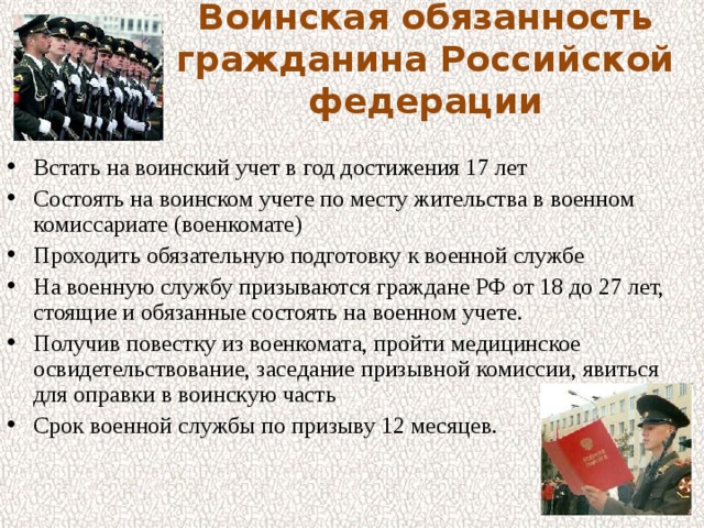 Воинская обязанность гражданина Российской федерации Встать на воинский учет в год достижения 17 лет Состоять на воинском учете по месту жительства в военном комиссариате (военкомате) Проходить обязательную подготовку к военной службе На военную службу призываются граждане РФ от 18 до 27 лет, стоящие и обязанные состоять на военном учете. Получив повестку из военкомата, пройти медицинское освидетельствование, заседание призывной комиссии, явиться для оправки в воинскую часть Срок военной службы по призыву 12 месяцев. 