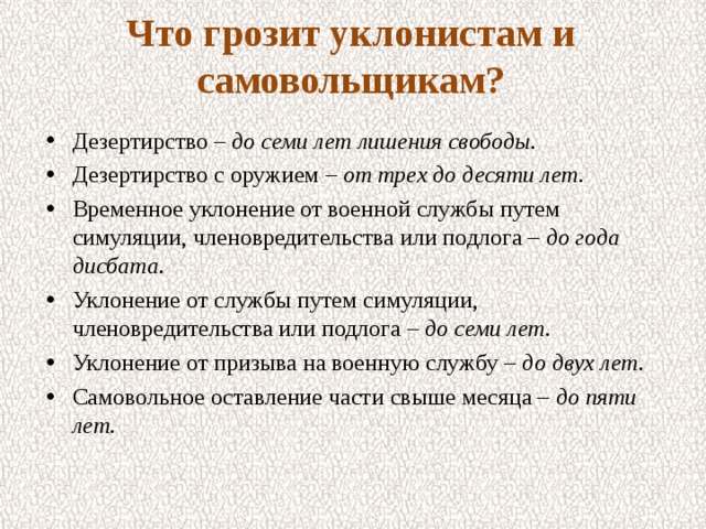 Что грозит уклонистам и самовольщикам?   Дезертирство – до семи лет лишения свободы. Дезертирство с оружием – от трех до десяти лет. Временное уклонение от военной службы путем симуляции, членовредительства или подлога – до года дисбата. Уклонение от службы путем симуляции, членовредительства или подлога – до семи лет. Уклонение от призыва на военную службу – до двух лет. Самовольное оставление части свыше месяца – до пяти лет.  