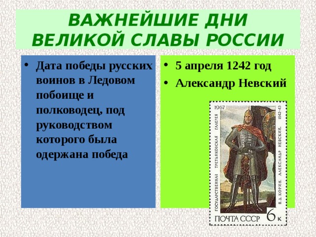 ВАЖНЕЙШИЕ ДНИ ВЕЛИКОЙ СЛАВЫ РОССИИ Дата победы русских воинов в Ледовом побоище и  полководец, под руководством которого была  одержана победа 5 апреля 1242 год Александр Невский 