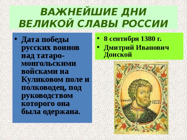 ВАЖНЕЙШИЕ ДНИ ВЕЛИКОЙ СЛАВЫ РОССИИ Дата победы русских воинов над татаро-монгольскими  войсками на Куликовом поле и полководец, под  руководством которого она была одержана. 8 сентября 1380 г. Дмитрий Иванович Донской 