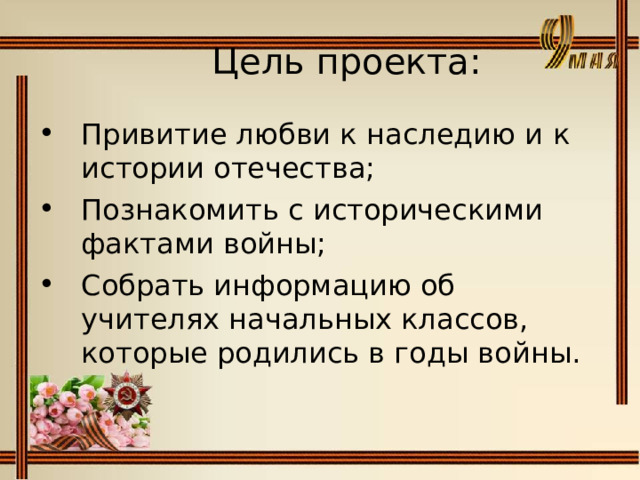  Цель проекта:   Привитие любви к наследию и к истории отечества; Познакомить с историческими фактами войны; Собрать информацию об учителях начальных классов, которые родились в годы войны. 