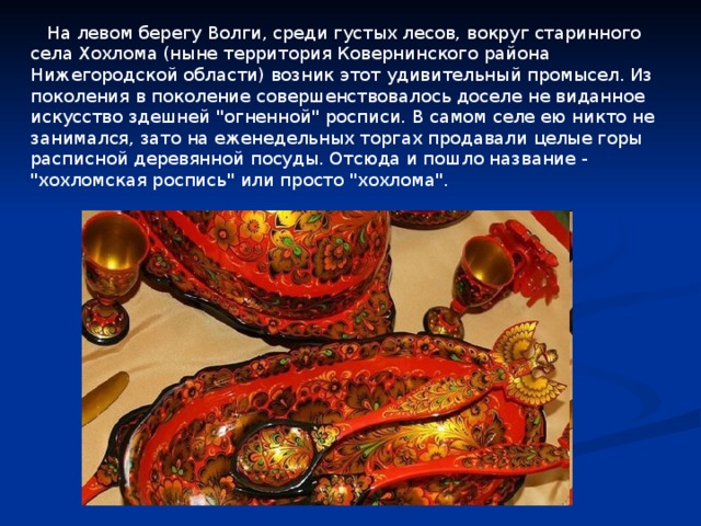  На левом берегу Волги, среди густых лесов, вокруг старинного села Хохлома (ныне территория Ковернинского района Нижегородской области) возник этот удивительный промысел. Из поколения в поколение совершенствовалось доселе не виданное искусство здешней 