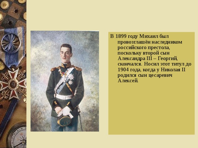 В 1899 году Михаил был провозглашён наследником российского престола, поскольку второй сын Александра III – Георгий, скончался. Носил этот титул до 1904 года, когда у Николая II родился сын цесаревич Алексей. 