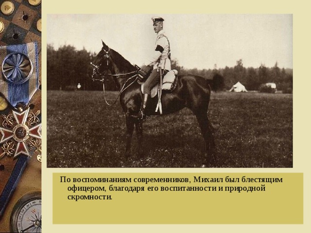  По воспоминаниям современников, Михаил был блестящим офицером, благодаря его воспитанности и природной скромности. 