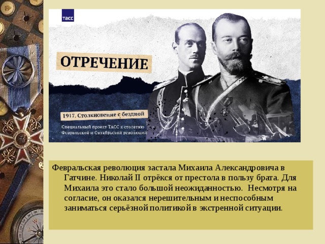 Февральская революция застала Михаила Александровича в Гатчине. Николай II отрёкся от престола в пользу брата. Для Михаила это стало большой неожиданностью. Несмотря на согласие, он оказался нерешительным и неспособным заниматься серьёзной политикой в экстренной ситуации.  