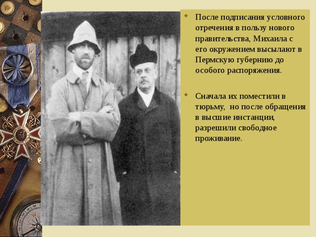 После подписания условного отречения в пользу нового правительства, Михаила с его окружением высылают в Пермскую губернию до особого распоряжения. Сначала их поместили в тюрьму, но после обращения в высшие инстанции, разрешили свободное проживание. 
