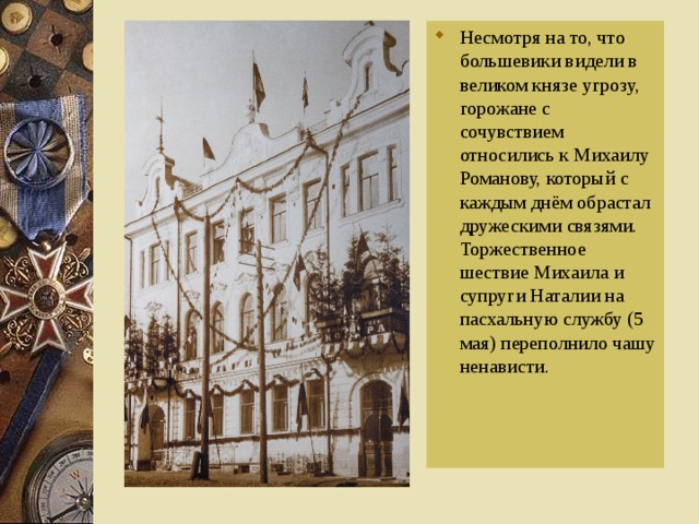 Несмотря на то, что большевики видели в великом князе угрозу, горожане с сочувствием относились к Михаилу Романову, который с каждым днём обрастал дружескими связями. Торжественное шествие Михаила и супруги Наталии на пасхальную службу (5 мая) переполнило чашу ненависти.  