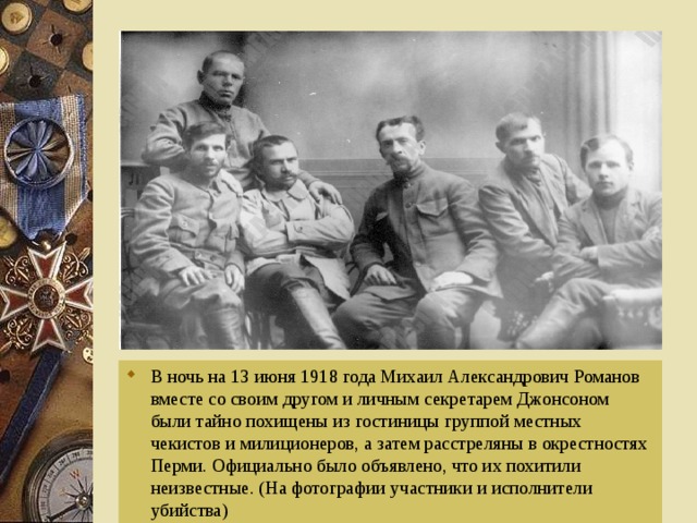 В ночь на 13 июня 1918 года Михаил Александрович Романов вместе со своим другом и личным секретарем Джонсоном были тайно похищены из гостиницы группой местных чекистов и милиционеров, а затем расстреляны в окрестностях Перми. Официально было объявлено, что их похитили неизвестные. (На фотографии участники и исполнители убийства)  