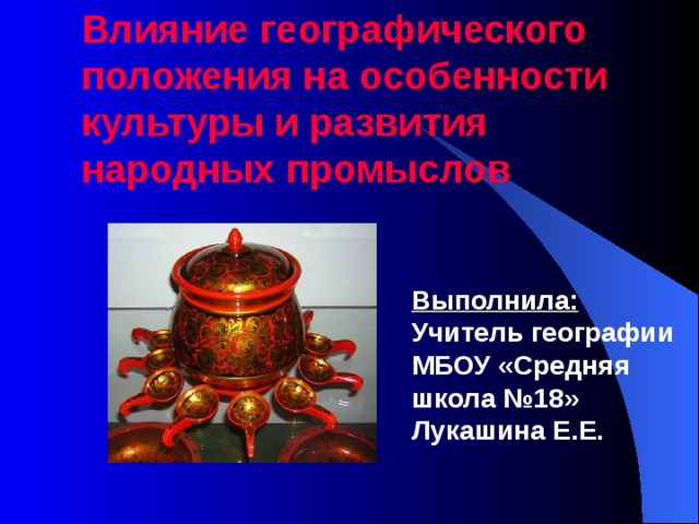 Влияние географического положения на особенности культуры и развития народных промыслов Выполнила: Учитель географии МБОУ «Средняя школа №18» Лукашина Е.Е. 