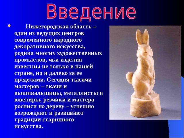   Нижегородская область – один из ведущих центров современного народного декоративного искусства, родина многих художественных промыслов, чьи изделия известны не только в нашей стране, но и далеко за ее пределами. Сегодня тысячи мастеров – ткачи и вышивальщицы, металлисты и ювелиры, резчики и мастера росписи по дереву – успешно возрождают и развивают традиции старинного искусства. 