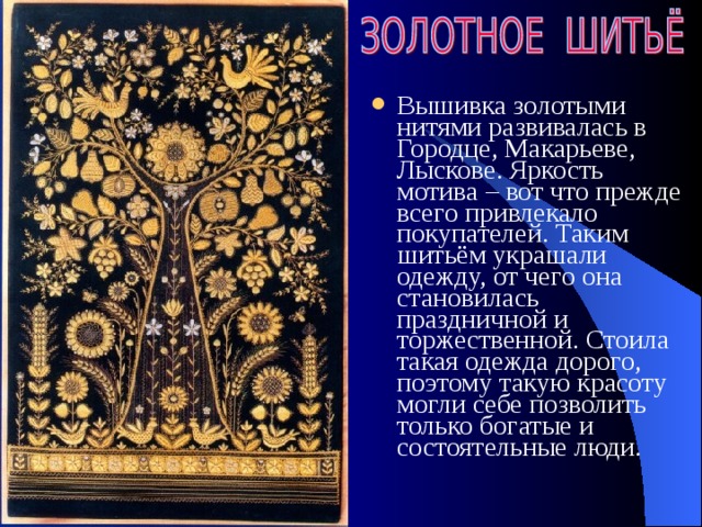 Вышивка золотыми нитями развивалась в Городце, Макарьеве, Лыскове. Яркость мотива – вот что прежде всего привлекало покупателей. Таким шитьём украшали одежду, от чего она становилась праздничной и торжественной. Стоила такая одежда дорого, поэтому такую красоту могли себе позволить только богатые и состоятельные люди. 