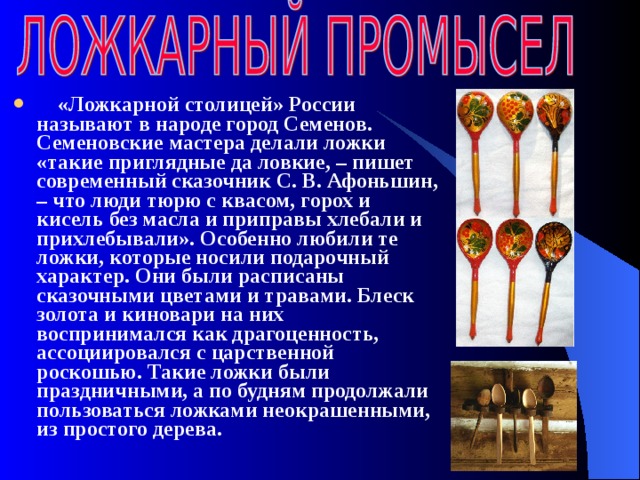   «Ложкарной столицей» России называют в народе город Семенов. Семеновские мастера делали ложки «такие приглядные да ловкие, – пишет современный сказочник С. В. Афоньшин, – что люди тюрю с квасом, горох и кисель без масла и приправы хлебали и прихлебывали». Особенно любили те ложки, которые носили подарочный характер. Они были расписаны сказочными цветами и травами. Блеск золота и киновари на них воспринимался как драгоценность, ассоциировался с царственной роскошью. Такие ложки были праздничными, а по будням продолжали пользоваться ложками неокрашенными, из простого дерева.  