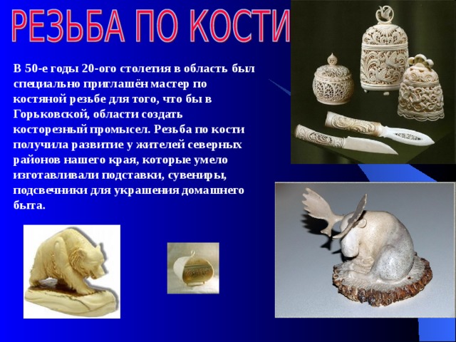  В 50-е годы 20-ого столетия в область был специально приглашён мастер по костяной резьбе для того, что бы в Горьковской, области создать косторезный промысел. Резьба по кости получила развитие у жителей северных районов нашего края, которые умело изготавливали подставки, сувениры, подсвечники для украшения домашнего быта. 