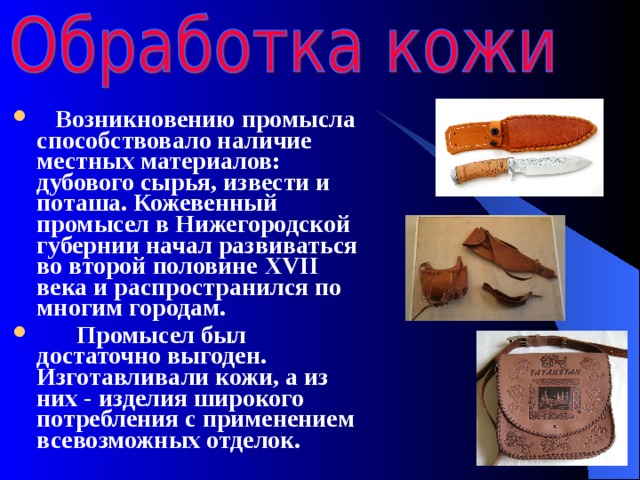  Возникновению промысла способствовало наличие местных материалов: дубового сырья, извести и поташа. Кожевенный промысел в Нижегородской губернии начал развиваться во второй половине XVII века и распространился по многим городам.   Промысел был достаточно выгоден. Изготавливали кожи, а из них - изделия широкого потребления с применением всевозможных отделок. 