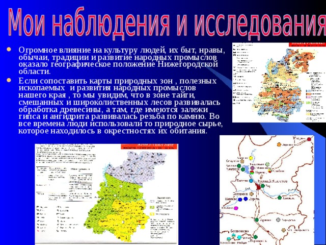 Огромное влияние на культуру людей, их быт, нравы, обычаи, традиции и развитие народных промыслов оказало географическое положение Нижегородской области. Если сопоставить карты природных зон , полезных ископаемых и развития народных промыслов нашего края , то мы увидим, что в зоне тайги, смешанных и широколиственных лесов развивалась обработка древесины, а там, где имеются залежи гипса и ангидрита развивалась резьба по камню. Во все времена люди использовали то природное сырье, которое находилось в окрестностях их обитания. 