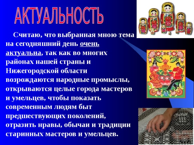  Считаю, что выбранная мною тема на сегодняшний день очень актуальна , так  как во многих районах нашей страны и Нижегородской области возрождаются народные промыслы, открываются целые города мастеров и умельцев, чтобы показать современным людям быт предшествующих поколений, отразить нравы, обычаи и традиции старинных мастеров и умельцев. 