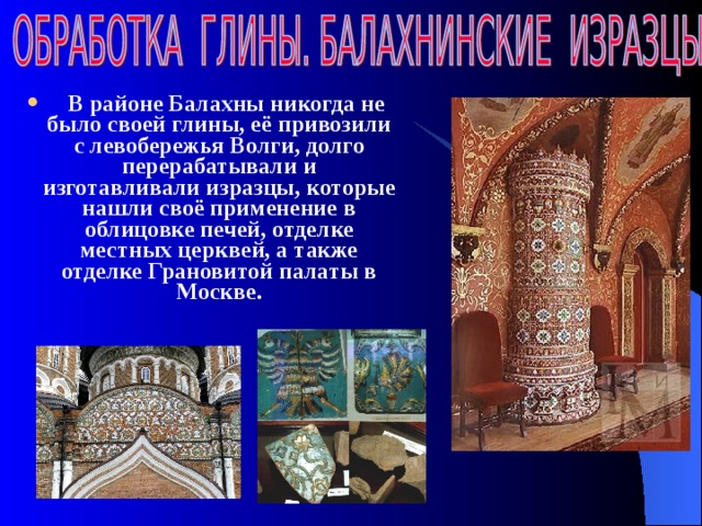  В районе Балахны никогда не было своей глины, её привозили с левобережья Волги, долго перерабатывали и изготавливали изразцы, которые нашли своё применение в облицовке печей, отделке местных церквей, а также отделке Грановитой палаты в Москве.  