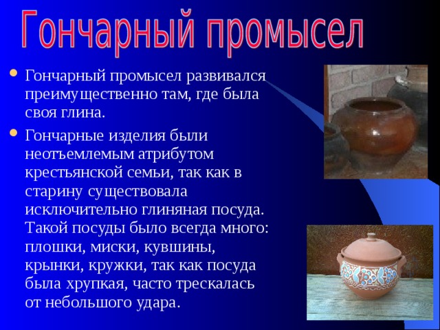 Гончарный промысел развивался преимущественно там, где была своя глина. Гончарные изделия были неотъемлемым атрибутом крестьянской семьи, так как в старину существовала исключительно глиняная посуда. Такой посуды было всегда много: плошки, миски, кувшины, крынки, кружки, так как посуда была хрупкая, часто трескалась от небольшого удара. 