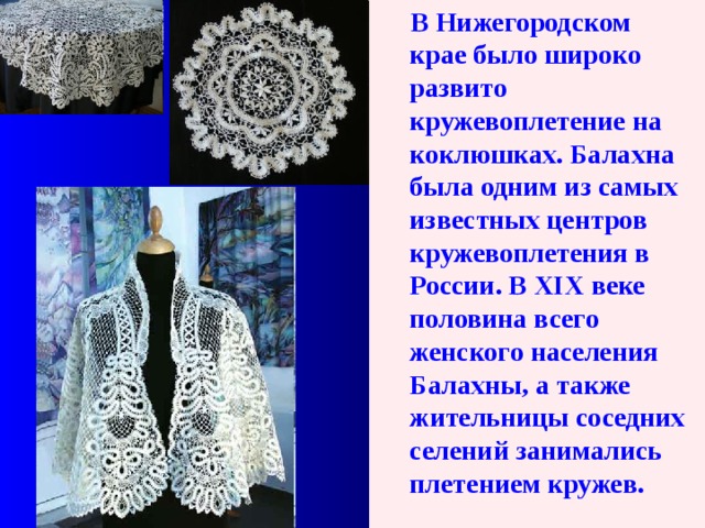  В Нижегородском крае было широко развито кружевоплетение на коклюшках. Балахна была одним из самых известных центров кружевоплетения в России. В XIX веке половина всего женского населения Балахны, а также жительницы соседних селений занимались плетением кружев.  