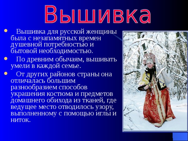  Вышивка для русской женщины была с незапамятных времен душевной потребностью и бытовой необходимостью.  По древним обычаям, вышивать умели в каждой семье.  От других районов страны она отличалась большим разнообразием способов украшения костюма и предметов домашнего обихода из тканей, где ведущее место отводилось узору, выполненному с помощью иглы и ниток. 