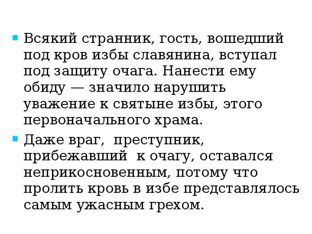 Всякий странник, гость, вошедший под кров избы славянина, вступал под защиту очага. Нанести ему обиду — значило нарушить уважение к святыне избы, этого первоначального храма. Даже враг, преступник, прибежавший к очагу, оставался   неприкосновенным, потому что пролить кровь в избе представлялось самым ужасным грехом. 