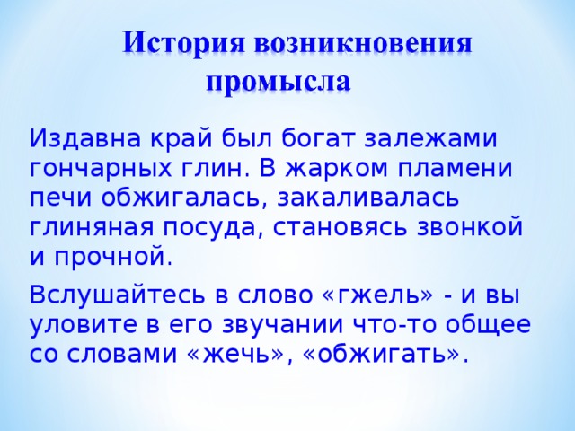Издавна край был богат залежами гончарных глин. В жарком пламени печи обжигалась, закаливалась глиняная посуда, становясь звонкой и прочной. Вслушайтесь в слово «гжель» - и вы уловите в его звучании что-то общее со словами «жечь», «обжигать». 