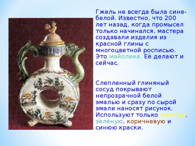 Гжель не всегда была сине- белой. Известно, что 200 лет назад, когда промысел только начинался, мастера создавали изделия из красной глины с многоцветной росписью. Это майолика. Её делают и сейчас .  Слепленный глиняный сосуд покрывают непрозрачной белой эмалью и сразу по сырой эмали наносят рисунок. Используют только жёлтую , зелёную , коричневую и синюю краски. 