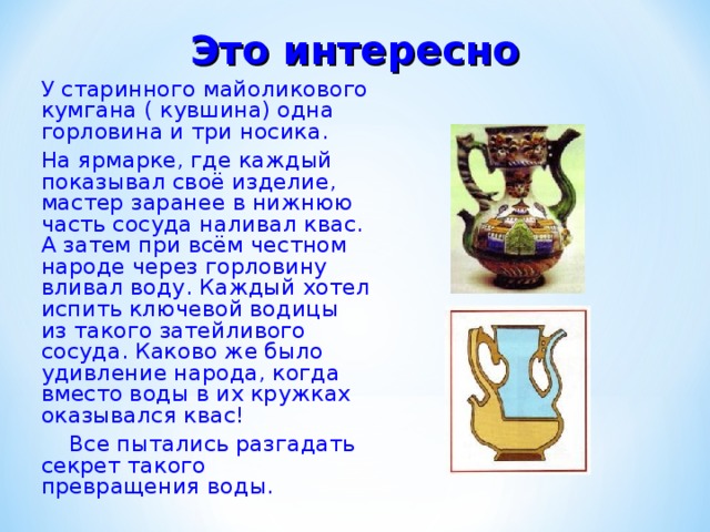 Это  интересно У старинного майоликового кумгана ( кувшина) одна горловина и три носика. На ярмарке, где каждый показывал своё изделие, мастер заранее в нижнюю часть сосуда наливал квас. А затем при всём честном народе через горловину вливал воду. Каждый хотел испить ключевой водицы из такого затейливого сосуда. Каково же было удивление народа, когда вместо воды в их кружках оказывался квас!  Все пытались разгадать секрет такого превращения воды. 