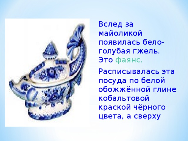 Вслед за майоликой появилась бело-голубая гжель. Это фаянс. Расписывалась эта посуда по белой обожжённой глине кобальтовой краской чёрного цвета, а сверху 