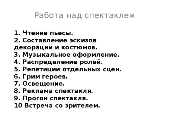 Работа над спектаклем 1. Чтение пьесы. 2. Составление эскизов декораций и костюмов. 3. Музыкальное оформление. 4. Распределение ролей. 5. Репетиции отдельных сцен. 6. Грим героев. 7. Освещение. 8. Реклама спектакля. 9. Прогон спектакля. 10 Встреча со зрителем. 